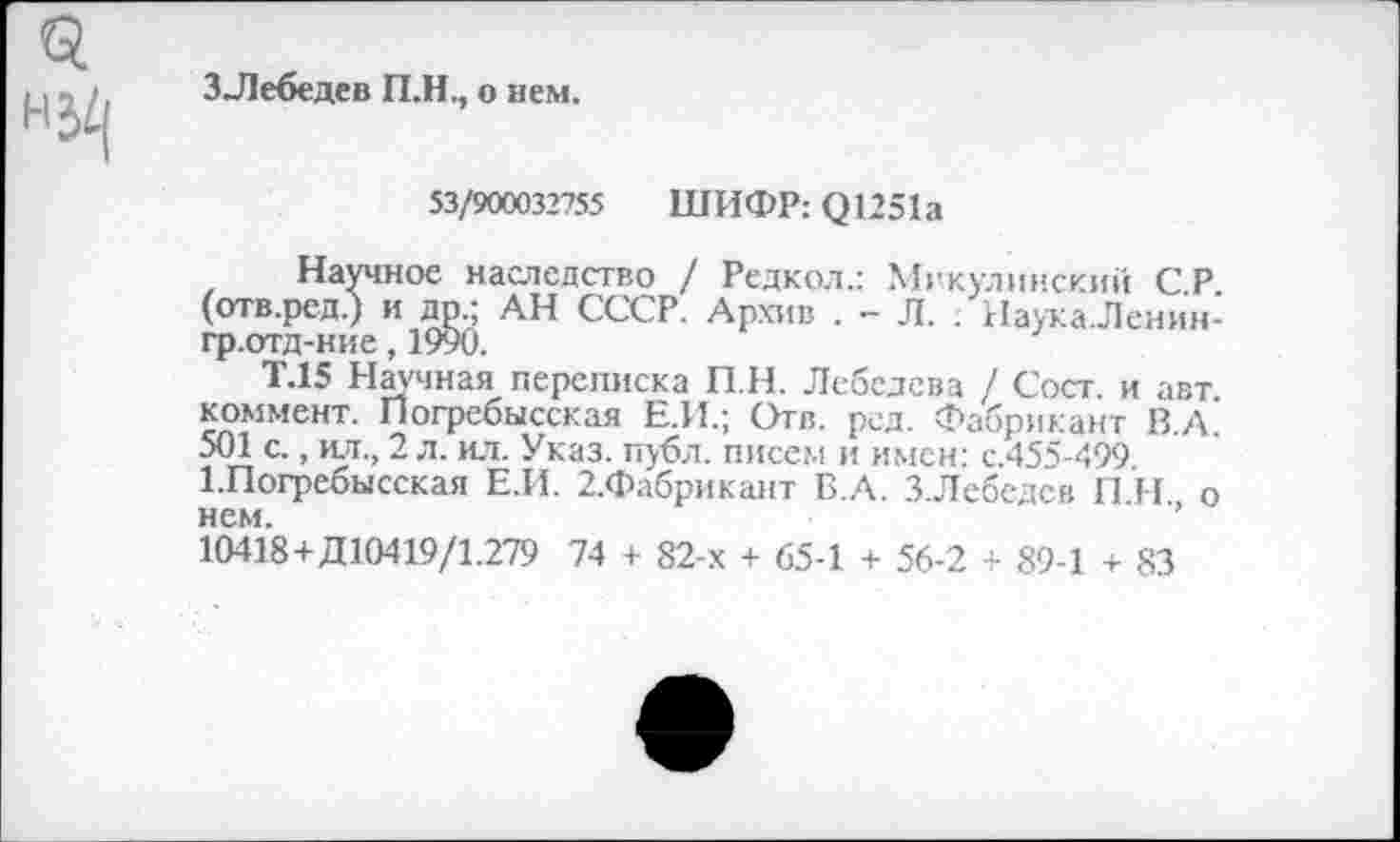 ﻿ЗЛебедев П.Н., о нем.
53/900032755 ШИФР: Q1251a
Научное наследство / Редкая.: Мгкулинскии СР (отв.ред.) и др.; АН СССР. Архив . - Л. . НаужаЛенин-гр.отд-ние, 1990.
Т.15 Научная переписка П.Н. Лебедева / Сост. и авт коммент. Погребысская Е.И.; Отв. рсд. Фабрикант В.А. 501 с., ил., 2 л. ил. Указ. публ. писем и имен: с.455-499 1.Погребысская Е.И. 2.Фабрикант Б.А. ЗЛебедев П Н о нем.
10418+Д10419/1.279 74 + 82-х + 65-1 + 56-2 + 89-1 + 83